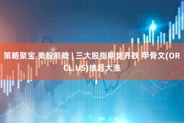 策略聚宝 美股前瞻 | 三大股指期货齐跌 甲骨文(ORCL.US)绩后大涨