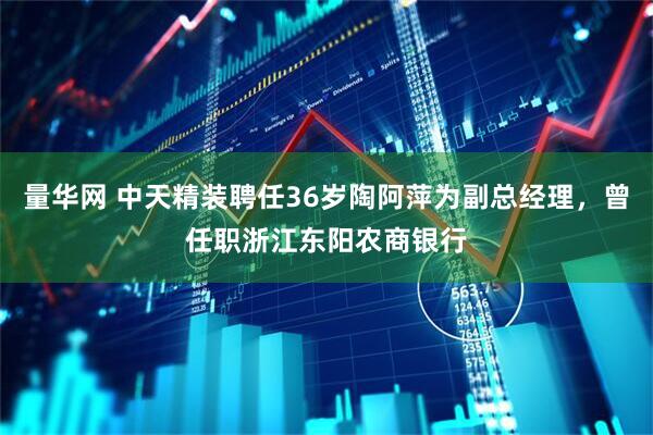 量华网 中天精装聘任36岁陶阿萍为副总经理，曾任职浙江东阳农商银行
