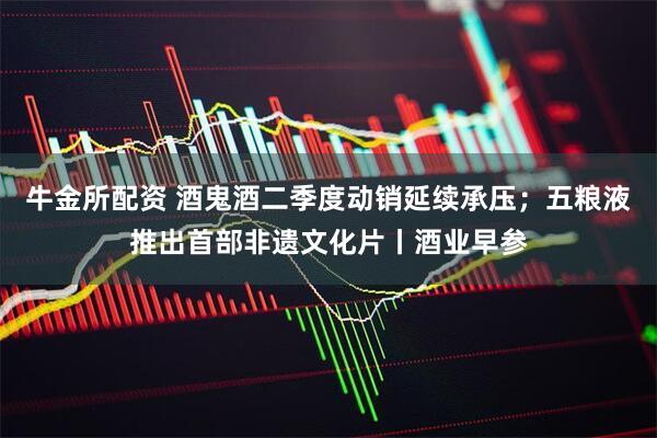 牛金所配资 酒鬼酒二季度动销延续承压；五粮液推出首部非遗文化片丨酒业早参
