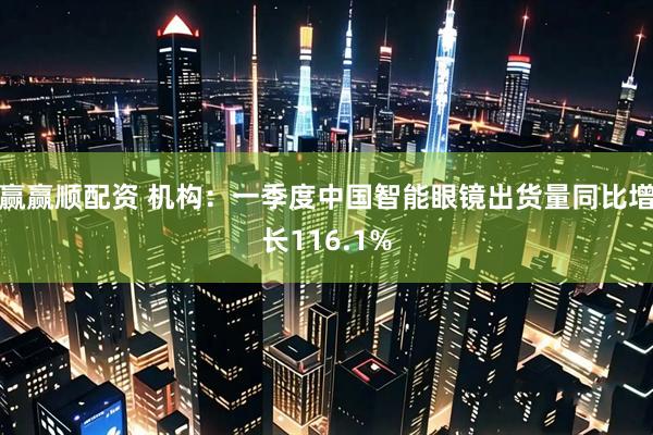赢赢顺配资 机构：一季度中国智能眼镜出货量同比增长116.1%