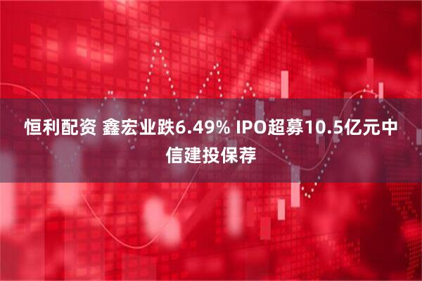 恒利配资 鑫宏业跌6.49% IPO超募10.5亿元中信建投保荐