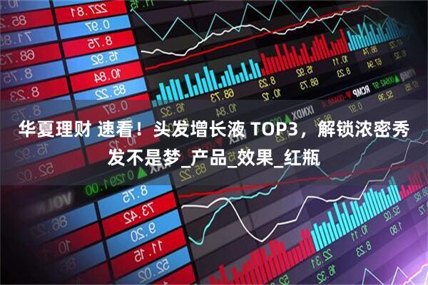 华夏理财 速看！头发增长液 TOP3，解锁浓密秀发不是梦_产品_效果_红瓶