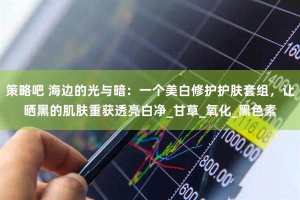 策略吧 海边的光与暗：一个美白修护护肤套组，让晒黑的肌肤重获透亮白净_甘草_氧化_黑色素