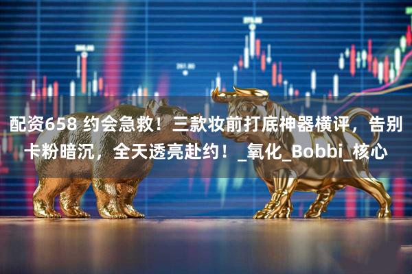 配资658 约会急救！三款妆前打底神器横评，告别卡粉暗沉，全天透亮赴约！_氧化_Bobbi_核心