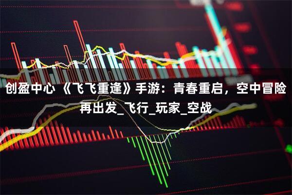 创盈中心 《飞飞重逢》手游：青春重启，空中冒险再出发_飞行_玩家_空战