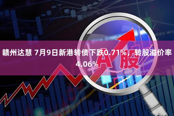 赣州达慧 7月9日新港转债下跌0.71%，转股溢价率4.06%
