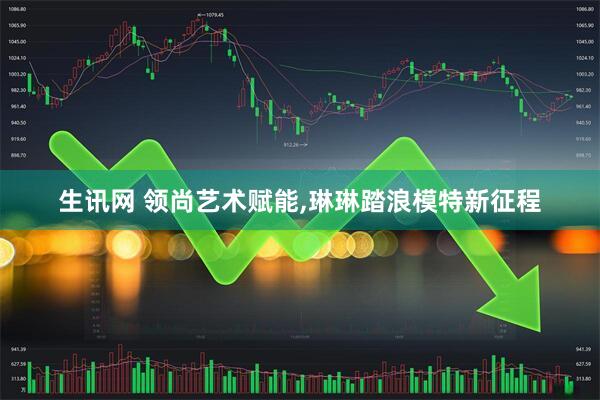 生讯网 领尚艺术赋能,琳琳踏浪模特新征程