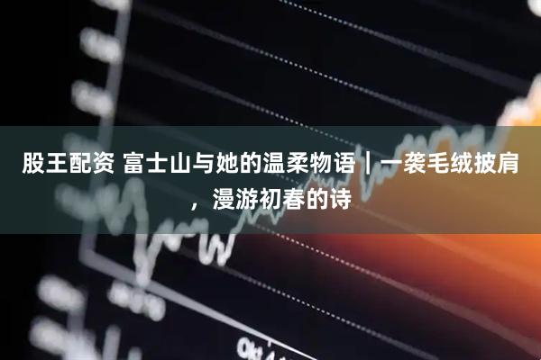 股王配资 富士山与她的温柔物语｜一袭毛绒披肩，漫游初春的诗
